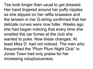 Tee took longer than usual to get dressed. 
Her hand lingered around her puffy nipples 
as she slipped on her raffia brassiere and 
the tension in her G-string confirmed that her 
delicate curves were now fuller. Weeks ago 
she had began noticing that every time she 
smelled the car fumes at the club she 
wanted to puke. Now these changes. At 
least Miss D had not noticed. The men who 
frequented the “Plum Plum Night Club” in 
Jones Town had only praise for her 
increasing voluptuousness. 
 
