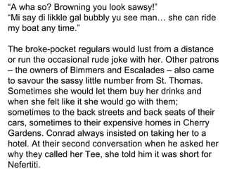 “A wha so? Browning you look sawsy!” 
“Mi say di likkle gal bubbly yu see man… she can ride 
my boat any time.” 
The broke-pocket regulars would lust from a distance 
or run the occasional rude joke with her. Other patrons 
– the owners of Bimmers and Escalades – also came 
to savour the sassy little number from St. Thomas. 
Sometimes she would let them buy her drinks and 
when she felt like it she would go with them; 
sometimes to the back streets and back seats of their 
cars, sometimes to their expensive homes in Cherry 
Gardens. Conrad always insisted on taking her to a 
hotel. At their second conversation when he asked her 
why they called her Tee, she told him it was short for 
Nefertiti. 
 