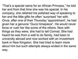 “That’s a special name for an African Princess,” he told 
her and from that time she was his special. In his 
company, she relished his polished way of speaking to 
her and the little gifts he often ‘surprised’ her with. 
Once, after one of their Thursday ‘appointment’, he had 
given her a genuine “Gucci timepiece”. He would never 
force or rush her like some of the others. Now with 
things as they were, she had to tell Conrad. She had 
heard he was from a well to do family, had been to 
university abroad and now worked with an investment 
bank in New Kingston. She had tried to learn more 
about him but such attempts always ended in the same 
way. 
 