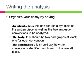 Writing the analysis 
 Organize your essay by having 
 An introduction: this can contain a synopsis of 
the written piece as well as the two language 
conventions to be analyzed. 
 The body: this should be two paragraphs at least; 
one for each convention 
 The conclusion: this should say how the 
conventions identified functioned in the overall 
piece. 
 
