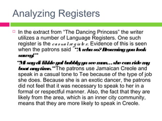 Analyzing Registers 
 In the extract from “The Dancing Princess” the writer 
utilizes a number of Language Registers. One such 
register is the c a s ua l re g is te r. Evidence of this is seen 
when the patrons said “A wha so? Browning you look 
sawsy!” 
“Mi say di likkle gal bubbly yu see man… she can ride my 
boat any time.” The patrons use Jamaican Creole and 
speak in a casual tone to Tee because of the type of job 
she does. Because she is an exotic dancer, the patrons 
did not feel that it was necessary to speak to her in a 
formal or respectful manner. Also, the fact that they are 
likely from the area, which is an inner city community, 
means that they are more likely to speak in Creole. 
 