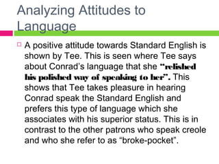 Analyzing Attitudes to 
Language 
 A positive attitude towards Standard English is 
shown by Tee. This is seen where Tee says 
about Conrad’s language that she “relished 
his polished way of speaking to her”. This 
shows that Tee takes pleasure in hearing 
Conrad speak the Standard English and 
prefers this type of language which she 
associates with his superior status. This is in 
contrast to the other patrons who speak creole 
and who she refer to as “broke-pocket”. 
 
