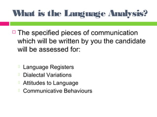What is the Language Analysis? 
 The specified pieces of communication 
which will be written by you the candidate 
will be assessed for: 
 Language Registers 
 Dialectal Variations 
 Attitudes to Language 
 Communicative Behaviours 
 