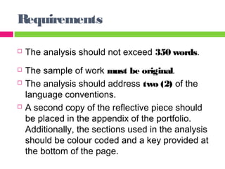 Requirements 
 The analysis should not exceed 350 words. 
 The sample of work must be original. 
 The analysis should address two (2) of the 
language conventions. 
 A second copy of the reflective piece should 
be placed in the appendix of the portfolio. 
Additionally, the sections used in the analysis 
should be colour coded and a key provided at 
the bottom of the page. 
 