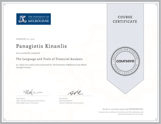 EDUCA
T
ION FOR EVE
R
YONE
CO
U
R
S
E
C E R T I F
I
C
A
TE
COURSE
CERTIFICATE
FEBRUARY 02, 2016
Panagiotis Kinanlis
The Language and Tools of Financial Analysis
an online non-credit course authorized by The University of Melbourne and offered
through Coursera
has successfully completed
Paul Kofman
Dean, Faculty of Business and Economics
Sidney Myer Chair of Commerce
Sean Pinder
Associate Professor
Faculty of Business and Economics
Verify at coursera.org/verify/V8FNFXNFR7KL
Coursera has confirmed the identity of this individual and
their participation in the course.
 