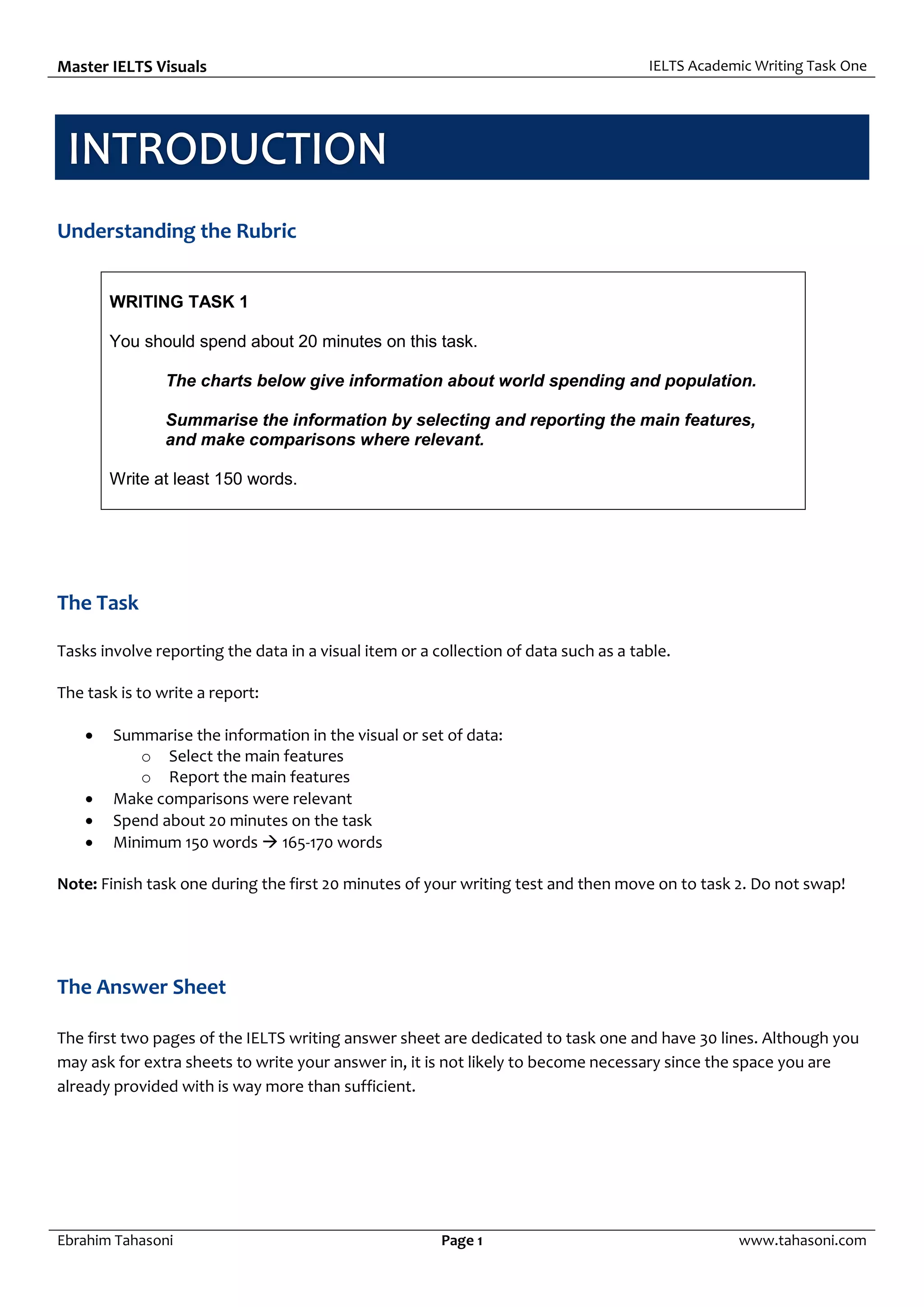 Master IELTS Visuals IELTS Academic Writing Task One
Ebrahim Tahasoni Page 1 www.tahasoni.com
Understanding the Rubric
WRITING TASK 1
You should spend about 20 minutes on this task.
The charts below give information about world spending and population.
Summarise the information by selecting and reporting the main features,
and make comparisons where relevant.
Write at least 150 words.
The Task
Tasks involve reporting the data in a visual item or a collection of data such as a table.
The task is to write a report:
 Summarise the information in the visual or set of data:
o Select the main features
o Report the main features
 Make comparisons were relevant
 Spend about 20 minutes on the task
 Minimum 150 words  165-170 words
Note: Finish task one during the first 20 minutes of your writing test and then move on to task 2. Do not swap!
The Answer Sheet
The first two pages of the IELTS writing answer sheet are dedicated to task one and have 30 lines. Although you
may ask for extra sheets to write your answer in, it is not likely to become necessary since the space you are
already provided with is way more than sufficient.
 