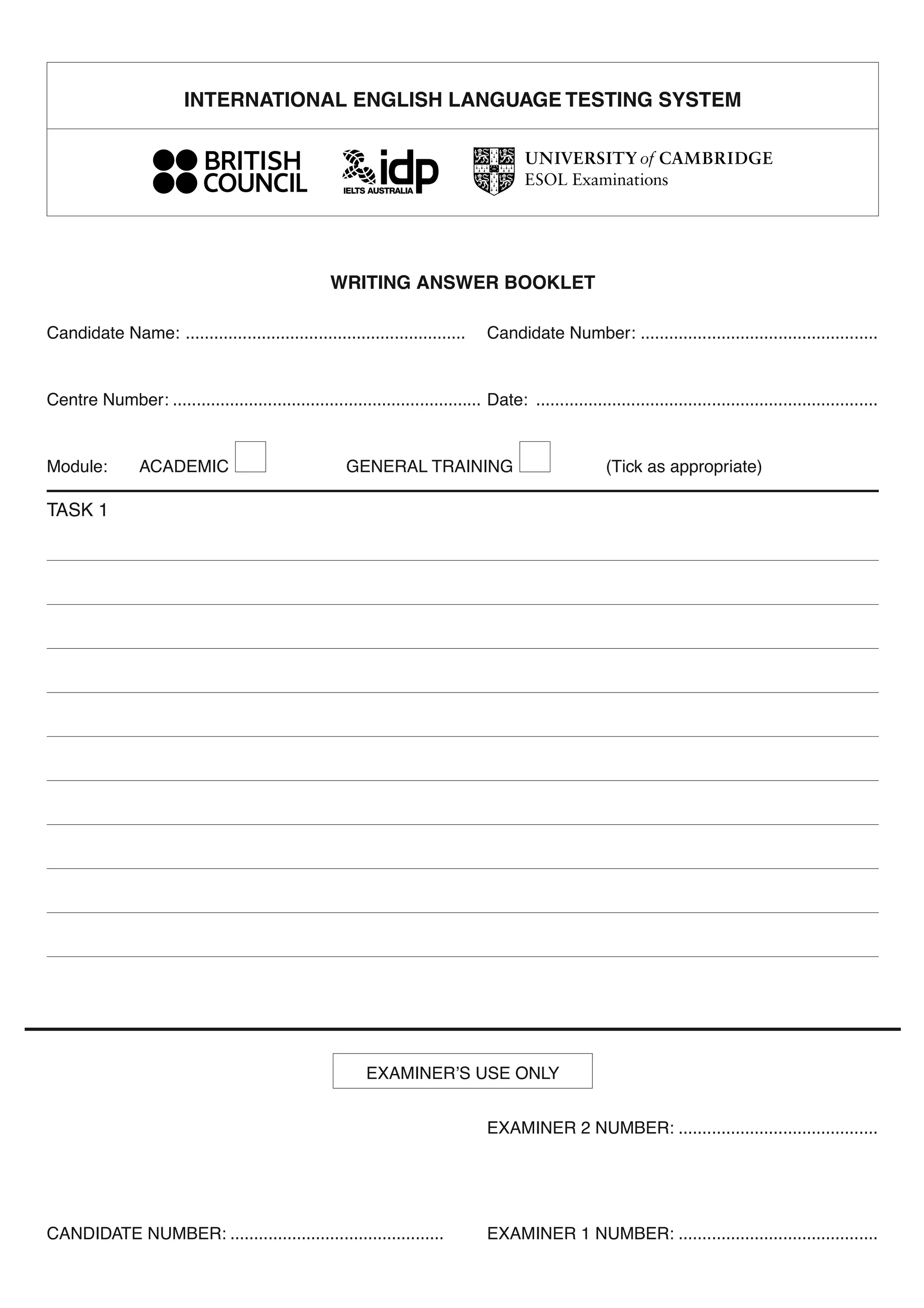 WRITING ANSWER BOOKLET
Candidate Name: ........................................................... Candidate Number: ..................................................
Centre Number: ................................................................. Date: ........................................................................
Module: ACADEMIC GENERAL TRAINING (Tick as appropriate)
TASK 1
EXAMINER’S USE ONLY
EXAMINER 2 NUMBER: ..........................................
CANDIDATE NUMBER: ............................................. EXAMINER 1 NUMBER: ..........................................
INTERNATIONAL ENGLISH LANGUAGE TESTING SYSTEM
 