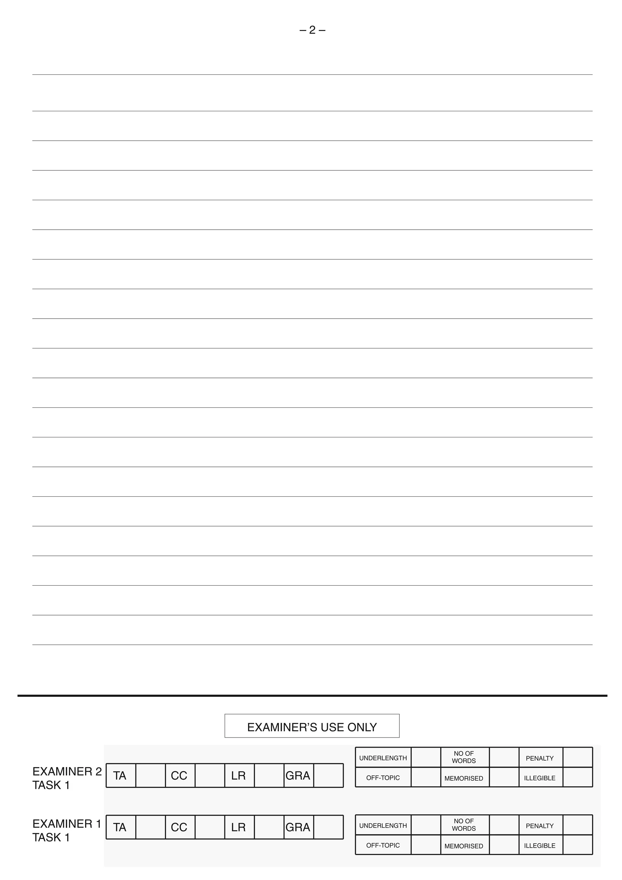 EXAMINER 2
TASK 1
EXAMINER 1
TASK 1
–  –
EXAMINER’S USE ONLY
TA CC LR GRA
TA CC LR GRA
UNDERLENGTH
NO OF
WORDS PENALTY
OFF-TOPIC MEMORISED ILLEGIBLE
UNDERLENGTH
NO OF
WORDS PENALTY
OFF-TOPIC MEMORISED ILLEGIBLE
 