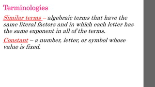 Terminologies
Similar terms – algebraic terms that have the
same literal factors and in which each letter has
the same exponent in all of the terms.
Constant – a number, letter, or symbol whose
value is fixed.
 