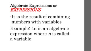 Algebraic Expressions or
EXPRESSIONS
-It is the result of combining
numbers with variables
Example: 4n is an algebraic
expression where n is called
a variable
 