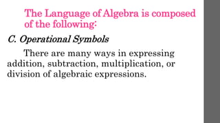 The Language of Algebra is composed
of the following:
C. Operational Symbols
There are many ways in expressing
addition, subtraction, multiplication, or
division of algebraic expressions.
 