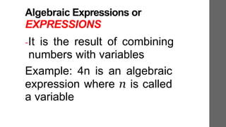 Algebraic Expressions or
EXPRESSIONS
-It is the result of combining
numbers with variables
Example: 4n is an algebraic
expression where n is called
a variable
 