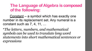 The Language of Algebra is composed
of the following:
Constant – a symbol which has exactly one
number in its replacement set. Any numeral is a
constant such as 7, 4, 11, …
*The letters, numbers, and mathematical
symbols can be used to translate long word
statements into short mathematical sentences or
expressions
 