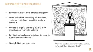 12
GETTING INTO THE ARCHITECT ROLE
● Ease into it. Don’t rush. This is a discipline.
● Think about how something (ie. business,
customer,...etc.) works and the strategy
behind it.
● Resist the urge to just hurry up and draw
something, or rush into patterns.
● Architecture involves articulation. It’s easy to
overwhelm an audience.
● Think BIG, but start small.
 