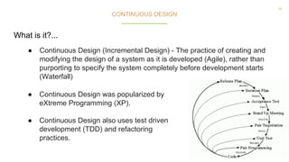 15
CONTINUOUS DESIGN
● Continuous Design (Incremental Design) - The practice of creating and
modifying the design of a system as it is developed (Agile), rather than
purporting to specify the system completely before development starts
(Waterfall)
● Continuous Design was popularized by
eXtreme Programming (XP).
● Continuous Design also uses test driven
development (TDD) and refactoring
practices.
What is it?...
 