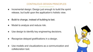 18
CONTINUOUS DESIGN PRINCIPLES
● Incremental design: Design just enough to build the sprint
release, but build upon the application’s holistic view.
● Build to change, instead of building to last.
● Model to analyze and reduce risk.
● Use design to identify key engineering decisions.
● Recognize delayed gratifications in a design.
● Use models and visualizations as a communication and
collaboration tool.
 