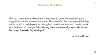 20
“Far too many teams allow their codebases to grow without having an
insight into the structure of the code. The result is often the proverbial "big
ball of mud"; a codebase that is tangled, hard to understand, hard to work
with and hard to change. Visualising the structure of your code is the
first step towards improving it.”
-- Simon Brown
Big Ball of Mud (BBM)
 
