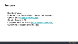Brad Beiermann
LinkedIn: https://www.linkedin.com/in/bradbeiermann
Contact email: bradb@cimstrat.com
GitHub: Bassmint123
Company: KAPOW Events (https://www.kapow.com)
Current Role: Director of Technology
Presenter
 