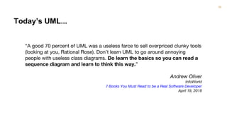 38
“A good 70 percent of UML was a useless farce to sell overpriced clunky tools
(looking at you, Rational Rose). Don’t learn UML to go around annoying
people with useless class diagrams. Do learn the basics so you can read a
sequence diagram and learn to think this way.”
Andrew Oliver
InfoWorld
7 Books You Must Read to be a Real Software Developer
April 19, 2018
Today’s UML...
 