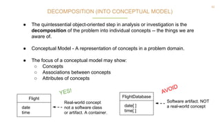 42
DECOMPOSITION (INTO CONCEPTUAL MODEL)
● The quintessential object-oriented step in analysis or investigation is the
decomposition of the problem into individual concepts -- the things we are
aware of.
● Conceptual Model - A representation of concepts in a problem domain.
● The focus of a conceptual model may show:
○ Concepts
○ Associations between concepts
○ Attributes of concepts
Flight
date
time
Real-world concept
not a software class
or artifact. A container.
FlightDatabase
date[ ]
time[ ]
Software artifact. NOT
a real-world concept
AVOID
YES!
 