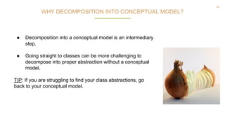 44
WHY DECOMPOSITION INTO CONCEPTUAL MODEL?
● Decomposition into a conceptual model is an intermediary
step.
● Going straight to classes can be more challenging to
decompose into proper abstraction without a conceptual
model.
TIP: If you are struggling to find your class abstractions, go
back to your conceptual model.
 