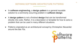 54
● In software engineering, a design pattern is a general reusable
solution to a commonly occurring problem in software design.
● A design pattern is not a finished design that can be transformed
directly into code. Rather, it is a description or template for how to solve a
problem that can be used in many different situations.
● Patterns originated as an architectural concept by Christopher Alexander
around the late 70s.
DEFINING SOFTWARE ARCHITECTURE PATTERNS
 