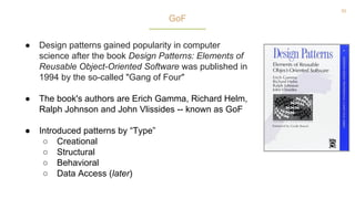 55
● Design patterns gained popularity in computer
science after the book Design Patterns: Elements of
Reusable Object-Oriented Software was published in
1994 by the so-called "Gang of Four"
● The book's authors are Erich Gamma, Richard Helm,
Ralph Johnson and John Vlissides -- known as GoF
● Introduced patterns by “Type”
○ Creational
○ Structural
○ Behavioral
○ Data Access (later)
GoF
 