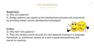 56
Supporters
Q. Why DO patterns?
A. Design patterns can speed up the development process and productivity
by providing tested, proven development paradigms.
Critics
Q. Why NOT DO patterns?
A. They are viewed a work arounds for core features missing in a language
framework, or sometimes viewed as a lack of good abstractioning and
barrier to creativity.
THE ARGUMENTS
 