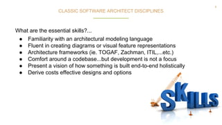 8
● Familiarity with an architectural modeling language
● Fluent in creating diagrams or visual feature representations
● Architecture frameworks (ie. TOGAF, Zachman, ITIL,...etc.)
● Comfort around a codebase...but development is not a focus
● Present a vision of how something is built end-to-end holistically
● Derive costs effective designs and options
CLASSIC SOFTWARE ARCHITECT DISCIPLINES
What are the essential skills?...
 