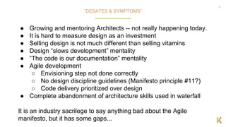 9
● Growing and mentoring Architects -- not really happening today.
● It is hard to measure design as an investment
● Selling design is not much different than selling vitamins
● Design “slows development” mentality
● “The code is our documentation” mentality
● Agile development
○ Envisioning step not done correctly
○ No design discipline guidelines (Manifesto principle #11?)
○ Code delivery prioritized over design
● Complete abandonment of architecture skills used in waterfall
It is an industry sacrilege to say anything bad about the Agile
manifesto, but it has some gaps...
“DEBATES & SYMPTOMS”
 