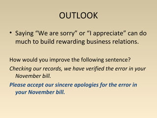 OUTLOOK 
• Saying “We are sorry” or “I appreciate” can do 
much to build rewarding business relations. 
How would you improve the following sentence? 
Checking our records, we have verified the error in your 
November bill. 
Please accept our sincere apologies for the error in 
your November bill. 
 