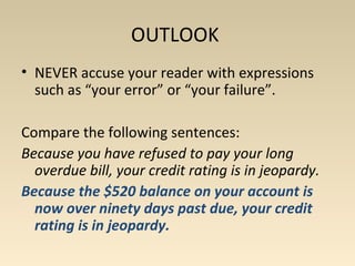 OUTLOOK 
• NEVER accuse your reader with expressions 
such as “your error” or “your failure”. 
Compare the following sentences: 
Because you have refused to pay your long 
overdue bill, your credit rating is in jeopardy. 
Because the $520 balance on your account is 
now over ninety days past due, your credit 
rating is in jeopardy. 
 