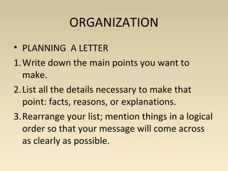 ORGANIZATION 
• PLANNING A LETTER 
1.Write down the main points you want to 
make. 
2.List all the details necessary to make that 
point: facts, reasons, or explanations. 
3.Rearrange your list; mention things in a logical 
order so that your message will come across 
as clearly as possible. 
 