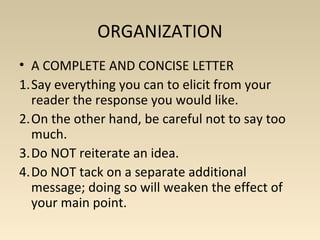 ORGANIZATION 
• A COMPLETE AND CONCISE LETTER 
1.Say everything you can to elicit from your 
reader the response you would like. 
2.On the other hand, be careful not to say too 
much. 
3.Do NOT reiterate an idea. 
4.Do NOT tack on a separate additional 
message; doing so will weaken the effect of 
your main point. 
 