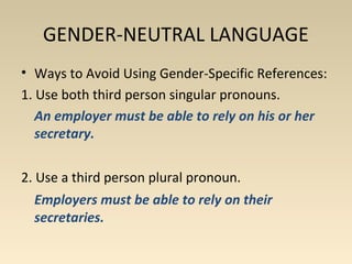 GENDER-NEUTRAL LANGUAGE 
• Ways to Avoid Using Gender-Specific References: 
1. Use both third person singular pronouns. 
An employer must be able to rely on his or her 
secretary. 
2. Use a third person plural pronoun. 
Employers must be able to rely on their 
secretaries. 
 