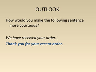 OUTLOOK 
How would you make the following sentence 
more courteous? 
We have received your order. 
Thank you for your recent order. 
 