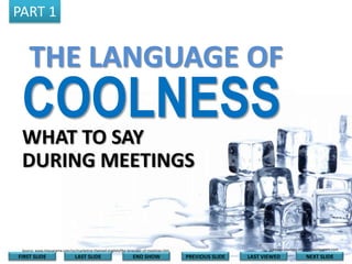 PART 1

THE LANGUAGE OF

COOLNESS
WHAT TO SAY
DURING MEETINGS

Image courtesy of onlyhdwallpapers.com

Source: www.linguarama.com/ps/marketing-themed-english/the-language-of-meetings.htm

FIRST SLIDE

LAST SLIDE

END SHOW

PREVIOUS SLIDE

LAST VIEWED

NEXT SLIDE

 
