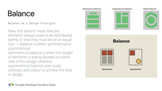 Now, this doesn’t mean that the
elements always need to be distributed
evenly or that they must be of an equal
size — balance is either symmetrical or
asymmetrical.
Symmetrical balance is when the weight
of elements is evenly divided on either
side of the design, whereas
asymmetrical balance uses scale,
contrast, and colour to achieve the flow
in design.
Balance
Balance as a Design Principle
 