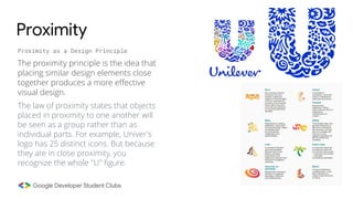 The law of proximity states that objects
placed in proximity to one another will
be seen as a group rather than as
individual parts. For example, Univer's
logo has 25 distinct icons. But because
they are in close proximity, you
recognize the whole "U" figure.
Proximity
Proximity as a Design Principle
The proximity principle is the idea that
placing similar design elements close
together produces a more effective
visual design.
 