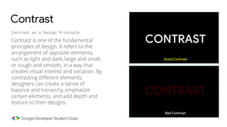 Contrast
Contrast as a Design Principle
Contrast is one of the fundamental
principles of design. It refers to the
arrangement of opposite elements,
such as light and dark, large and small,
or rough and smooth, in a way that
creates visual interest and variation. By
contrasting different elements,
designers can create a sense of
balance and hierarchy, emphasize
certain elements, and add depth and
texture to their designs.
CONTRAST
CONTRAST
Good Contrast
Bad Contrast
 