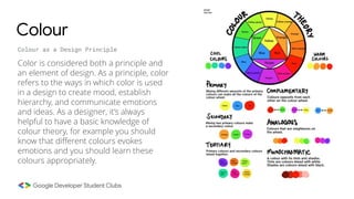 Colour
Colour as a Design Principle
Color is considered both a principle and
an element of design. As a principle, color
refers to the ways in which color is used
in a design to create mood, establish
hierarchy, and communicate emotions
and ideas. As a designer, it’s always
helpful to have a basic knowledge of
colour theory, for example you should
know that different colours evokes
emotions and you should learn these
colours appropriately.
 