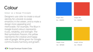 Colour
Colour as a Design Principle
Designers use color to create a visual
identity for a brand, to evoke
emotions in the viewer, and to make a
design more appealing and
memorable. For example, The Blue in
Google brand colours represents
trusts, reliability, and strength. The
Red symbolizes Passion, the yellow
represents the creative and happy
side of google. While green for Google
communicates harmony and growth.
Google Blue
Hex: #4285f4
Google Red
Hex: #e84435
Google Green
Hex: #0f9d58
Google Yellow
Hex: #fbbc04
 