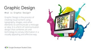 Graphic Design is the process of
creating visual content using
typography, Images, and other
elements to communicate a message
or idea. It is a form of ‘communication
design’ that combines art and
technology to convey information in a
visually appealing and effective way.
Graphic Design
What is Graphic Design?
 