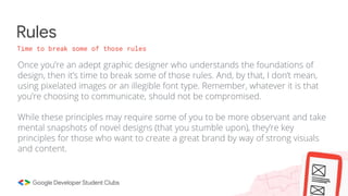 Rules
Time to break some of those rules
Once you’re an adept graphic designer who understands the foundations of
design, then it’s time to break some of those rules. And, by that, I don’t mean,
using pixelated images or an illegible font type. Remember, whatever it is that
you’re choosing to communicate, should not be compromised.
While these principles may require some of you to be more observant and take
mental snapshots of novel designs (that you stumble upon), they’re key
principles for those who want to create a great brand by way of strong visuals
and content.
 