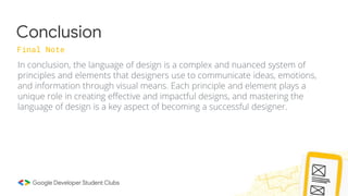 Conclusion
Final Note
In conclusion, the language of design is a complex and nuanced system of
principles and elements that designers use to communicate ideas, emotions,
and information through visual means. Each principle and element plays a
unique role in creating effective and impactful designs, and mastering the
language of design is a key aspect of becoming a successful designer.
 