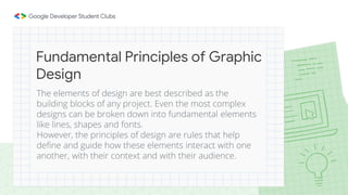 The elements of design are best described as the
building blocks of any project. Even the most complex
designs can be broken down into fundamental elements
like lines, shapes and fonts.
However, the principles of design are rules that help
define and guide how these elements interact with one
another, with their context and with their audience.
Fundamental Principles of Graphic
Design
 