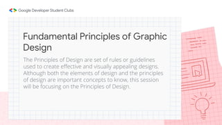 The Principles of Design are set of rules or guidelines
used to create effective and visually appealing designs.
Although both the elements of design and the principles
of design are important concepts to know, this session
will be focusing on the Principles of Design.
Fundamental Principles of Graphic
Design
 