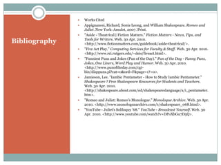 BibliographyWorks Cited Appignanesi, Richard, Sonia Leong, and William Shakespeare. Romeo and Juliet. New York: Amulet, 2007. Print. "Aside - Theatrical | Fiction Matters." Fiction Matters - News, Tips, and Tools for Writers. Web. 30 Apr. 2010. <http://www.fictionmatters.com/guidebook/aside-theatrical/>. "Five Act Play." Computing Services for Faculty & Staff. Web. 30 Apr. 2010. <http://www.rci.rutgers.edu/~deis/fiveact.html>. "Funniest Puns and Jokes (Pun of the Day)." Pun of the Day - Funny Puns, Jokes, One Liners, Word Play and Humor. Web. 30 Apr. 2010. <http://www.punoftheday.com/cgi-bin/disppuns.pl?cat=0&ord=F&page=1?=0>. Jamieson, Lee. "Iambic Pentameter - How to Study Iambic Pentameter." Shakespeare ? Free Shakespeare Resources for Students and Teachers. Web. 30 Apr. 2010. <http://shakespeare.about.com/od/shakespeareslanguage/a/i_pentameter.htm>. "Romeo and Juliet: Romeo's Monologue." Monologue Archive. Web. 30 Apr. 2010. <http://www.monologuearchive.com/s/shakespeare_068.html>. "YouTube - Juliet's Soliloquy '68." YouTube - Broadcast Yourself. Web. 30 Apr. 2010. <http://www.youtube.com/watch?v=DPoXbGu7D5Q>. 