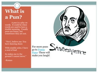 What is a Pun?             A pun is a play on words.  It could be when words are used to have a double meaning.  Usually puns are funny, but sometimes they are not.  “Not I, believe me. You have dancing shoesWith nimble soles; I have a soul of leadSo stakes me to the ground I cannot move.”-RomeoFor more puns go to Funny Puns- These will make you laugh!