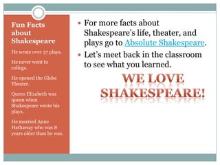 Fun Facts about ShakespeareHe wrote over 37 plays.He never went to college.He opened the Globe Theater.Queen Elizabeth was queen when Shakespeare wrote his plays.He married Anne Hathaway who was 8 years older than he was.For more facts about Shakespeare’s life, theater, and plays go to Absolute Shakespeare.Let’s meet back in the classroom to see what you learned.We Love Shakespeare!